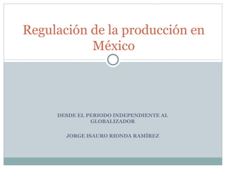 DESDE EL PERIODO INDEPENDIENTE AL GLOBALIZADOR JORGE ISAURO RIONDA RAMÍREZ Regulación de la producción en México 