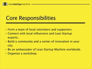 Core Responsibilities
•
•

•

•
•

Form a team of local volunteers and supporters.
Connect with local inﬂuencers and Lean Startup
experts.
Build a community and a center of innovation in your
city.
Be an ambassador of Lean Startup Machine worldwide.
Organize a workshop.

 