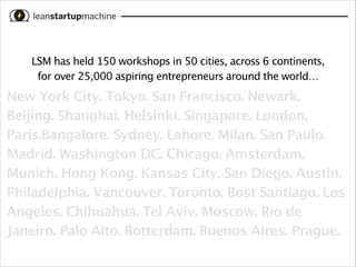 LSM has held 150 workshops in 50 cities, across 6 continents, 
for over 25,000 aspiring entrepreneurs around the world…

New York City. Tokyo. San Francisco. Newark.
Beijing. Shanghai. Helsinki. Singapore. London.
Paris.Bangalore. Sydney. Lahore. Milan. San Paulo.
Madrid. Washington DC. Chicago. Amsterdam.
Munich. Hong Kong. Kansas City. San Diego. Austin.
Philadelphia. Vancouver. Toronto. Bost Santiago. Los
Angeles. Chihuahua. Tel Aviv. Moscow. Rio de
Janeiro. Palo Alto. Rotterdam. Buenos Aires. Prague.

 