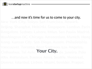 …and now it’s time for us to come to your city.

New York City. Tokyo. San Francisco. Newark.
Beijing. Shanghai. Helsinki. Singapore. London. Paris.
Bangalore. Sydney. Lahore. Milan. San Paulo. Madrid.
Washington DC. Chicago. Amsterdam. Munich. Hong
Kong. Kansas City. San Diego. Austin. Philadelphia.
Vancouver. Toronto. Bost Santiago. Los Angeles.
Chihuahua. Tel Aviv. Your City. de Janeiro. Palo
Moscow. Rio
Alto. Rotterdam. Buenos Aires. Seattle. Montreal.
Denver. Istanbul. Lisbon. Miami. Boulder. Prague.

 
