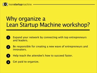 Why organize a 
Lean Startup Machine workshop?
1

Expand your network by connecting with top entrepreneurs
and leaders.
!

2

Be responsible for creating a new wave of entrepreneurs and
innovators.
!

3

Help teach the attendee's how to succeed faster.
!

4

Get paid to organize.

 