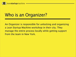 Who is an Organizer?
An Organizer is responsible for unlocking and organizing
a Lean Startup Machine workshop in their city. They
manage the entire process locally while getting support
from the team in New York.

 