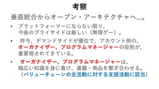 考察
垂直統合からオープン・アーキテクチャへ…。
• プラットフォーマーにならない限り、
今後のプライサイドは厳しい（無理ゲー）。
• 昨今、デマンドサイドが優位で、アカウント側の、
オーガナイザー、プログラムマネージャーの役割が、
重要視されてきている。
• オーガナイザー、プログラムマネージャーは、
幅広い知識を身に着け、基盤・商品を繋ぎ合わせる。
（バリューチェーンの主活動に対する支援活動に該当）
 