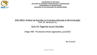 EAD-5853: Análise da Decisão na Incerteza Aplicada à Administração
Prof. Dr. Abraham Yu
Aula 14: Organize-se por Decisões
Artigo: HBR - The decision-driven organization, june/2010
Nei Grando
junho 2016
UNIVERSIDADE DE SÃO PAULO
FACULDADE DE ECONOMIA, ADMINISTRAÇÃO E CONTABILIDADE
DEPARTAMENTO DE ADMINISTRAÇÃO
PROGRAMA DE PÓS-GRADUAÇÃO EM ADMINISTRAÇÃO
 