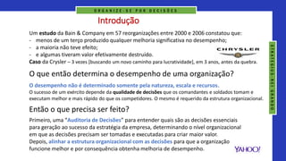 Introdução
Um estudo da Bain & Company em 57 reorganizações entre 2000 e 2006 constatou que:
- menos de um terço produzido qualquer melhoria significativa no desempenho;
- a maioria não teve efeito;
- e algumas tiveram valor efetivamente destruído.
Caso da Crysler – 3 vezes [buscando um novo caminho para lucratividade], em 3 anos, antes da quebra.
O desempenho não é determinado somente pela natureza, escala e recursos.
O sucesso de um exército depende da qualidade de decisões que os comandantes e soldados tomam e
executam melhor e mais rápido do que os competidores. O mesmo é requerido da estrutura organizacional.
Então o que precisa ser feito?
Primeiro, uma “Auditoria de Decisões” para entender quais são as decisões essenciais
para geração ao sucesso da estratégia da empresa, determinando o nível organizacional
em que as decisões precisam ser tomadas e executadas para criar maior valor.
Depois, alinhar a estrutura organizacional com as decisões para que a organização
funcione melhor e por consequência obtenha melhoria de desempenho.
O que então determina o desempenho de uma organização?
O R G A N I Z E - S E P O R D E C I S Õ E S
S
T
R
A
T
E
G
I
U
S
-
N
E
I
G
R
A
N
D
O
 