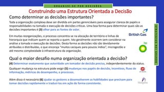 Construindo uma Estrutura Orientada a Decisão
Como determinar as decisões importantes?
Toda a organização complexa deve ser dividida em partes gerenciáveis para assegurar clareza de papéis e
responsabilidades na tomada e execução de decisões críticas. Uma boa forma para determinar quais são as
decisões importantes é (3) olhar para as fontes de valor.
Em muitas reorganizações, o processo concentra-se na alocação de território e linhas de
hierarquia que indicam quem se reporta a quem. Isto geralmente ocorrem sem considerar na
análise a tomada e execução de decisões. Desta forma as decisões não são devidamente
atribuídas e distribuídas, o que encoraja “muitos caciques para poucos índios”, microgestão e
até mesmo complexidade à infraestrutura da organização.
(4) Determinar exatamente que autoridade um tomador de decisão precisa, independentemente do status.
Qual o maior desafio numa organização orientada a decisão?
Qualquer mudança na estrutura pode exigir (5) mudanças nos papéis de decisão, incentivos, fluxo de
informação, métricas de desempenho, e processos.
Além disso é necessário (6) ajudar os gestores a desenvolverem as habilidades que precisam para
tomar decisões rapidamente e traduzi-las em ação de forma consistente.
O R G A N I Z E - S E P O R D E C I S Õ E S
S
T
R
A
T
E
G
I
U
S
-
N
E
I
G
R
A
N
D
O
 