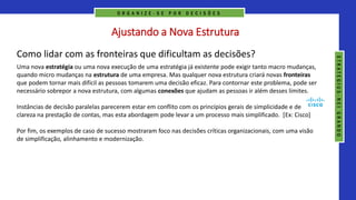 Ajustando a Nova Estrutura
Como lidar com as fronteiras que dificultam as decisões?
Uma nova estratégia ou uma nova execução de uma estratégia já existente pode exigir tanto macro mudanças,
quando micro mudanças na estrutura de uma empresa. Mas qualquer nova estrutura criará novas fronteiras
que podem tornar mais difícil as pessoas tomarem uma decisão eficaz. Para contornar este problema, pode ser
necessário sobrepor a nova estrutura, com algumas conexões que ajudam as pessoas ir além desses limites.
Instâncias de decisão paralelas parecerem estar em conflito com os princípios gerais de simplicidade e de
clareza na prestação de contas, mas esta abordagem pode levar a um processo mais simplificado. [Ex: Cisco]
Por fim, os exemplos de caso de sucesso mostraram foco nas decisões críticas organizacionais, com uma visão
de simplificação, alinhamento e modernização.
O R G A N I Z E - S E P O R D E C I S Õ E S
S
T
R
A
T
E
G
I
U
S
-
N
E
I
G
R
A
N
D
O
 