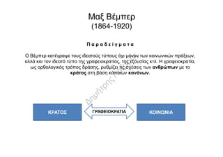 Π α ρ α δ ε ί γ μ α τ α
Ο Βέμπερ κατέγραψε τους ιδεατούς τύπους όχι μόνον των κοινωνικών πράξεων,
αλλά και τον ιδεατό τύπο της γραφειοκρατίας, της εξουσίας κτλ. Η γραφειοκρατία,
ως ορθολογικός τρόπος δράσης, ρυθμίζει τις σχέσεις των ανθρώπων με το
κράτος στη βάση κάποιων κανόνων.
Μαξ Βέμπερ
(1864-1920)
ΚΡΑΤΟΣ ΓΡΑΦΕΙΟΚΡΑΤΙΑ ΚΟΙΝΩΝΙΑ
 