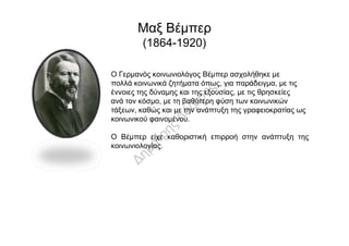 Μαξ Βέμπερ
(1864-1920)
Ο Γερμανός κοινωνιολόγος Βέμπερ ασχολήθηκε με
πολλά κοινωνικά ζητήματα όπως, για παράδειγμα, με τις
έννοιες της δύναμης και της εξουσίας, με τις θρησκείες
ανά τον κόσμο, με τη βαθύτερη φύση των κοινωνικών
τάξεων, καθώς και με την ανάπτυξη της γραφειοκρατίας ως
κοινωνικού φαινομένου.κοινωνικού φαινομένου.
Ο Βέμπερ είχε καθοριστική επιρροή στην ανάπτυξη της
κοινωνιολογίας.
 
