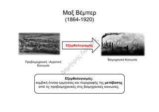 Μαξ Βέμπερ
(1864-1920)
Εξορθολογισμός
Εξορθολογισμός:
κομβική έννοια ερμηνείας και περιγραφής της μετάβασης
από τις προβιομηχανικές στις βιομηχανικές κοινωνίες.
Βιομηχανική Κοινωνία
Προβιομηχανική - Αγροτική
Κοινωνία
 