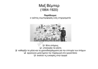 Παράδειγμα:
ο τρόπος συμπεριφοράς ενός επιχειρηματία
Μαξ Βέμπερ
(1864-1920)
 θέτει στόχους
 υπολογίζει τα κόστη
 καθορίζει τα μέσα και τα χρονοδιαγράμματα για την επιτυχία των στόχων
 οργανώνει μελετημένα την παραγωγή στο εργοστάσιο
 αναλύει τις ευκαιρίες στην αγορά
 