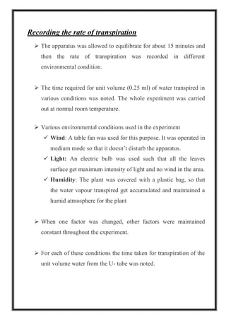 Recording the rate of transpiration
➢ The apparatus was allowed to equilibrate for about 15 minutes and
then the rate of transpiration was recorded in different
environmental condition.
➢ The time required for unit volume (0.25 ml) of water transpired in
various conditions was noted. The whole experiment was carried
out at normal room temperature.
➢ Various environmental conditions used in the experiment
✓ Wind: A table fan was used for this purpose. It was operated in
medium mode so that it doesn’t disturb the apparatus.
✓ Light: An electric bulb was used such that all the leaves
surface get maximum intensity of light and no wind in the area.
✓ Humidity: The plant was covered with a plastic bag, so that
the water vapour transpired get accumulated and maintained a
humid atmosphere for the plant
➢ When one factor was changed, other factors were maintained
constant throughout the experiment.
➢ For each of these conditions the time taken for transpiration of the
unit volume water from the U- tube was noted.
 