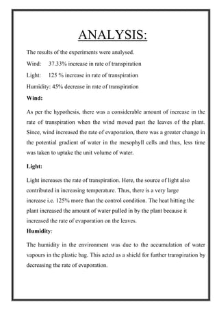 ANALYSIS:
The results of the experiments were analysed.
Wind: 37.33% increase in rate of transpiration
Light: 125 % increase in rate of transpiration
Humidity: 45% decrease in rate of transpiration
Wind:
As per the hypothesis, there was a considerable amount of increase in the
rate of transpiration when the wind moved past the leaves of the plant.
Since, wind increased the rate of evaporation, there was a greater change in
the potential gradient of water in the mesophyll cells and thus, less time
was taken to uptake the unit volume of water.
Light:
Light increases the rate of transpiration. Here, the source of light also
contributed in increasing temperature. Thus, there is a very large
increase i.e. 125% more than the control condition. The heat hitting the
plant increased the amount of water pulled in by the plant because it
increased the rate of evaporation on the leaves.
Humidity:
The humidity in the environment was due to the accumulation of water
vapours in the plastic bag. This acted as a shield for further transpiration by
decreasing the rate of evaporation.
 