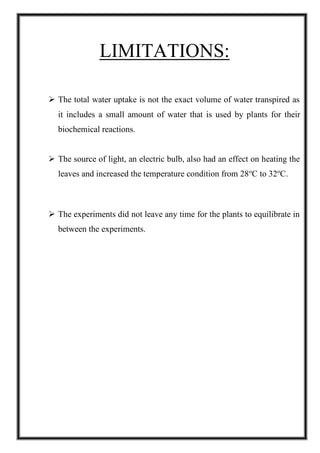 LIMITATIONS:
➢ The total water uptake is not the exact volume of water transpired as
it includes a small amount of water that is used by plants for their
biochemical reactions.
➢ The source of light, an electric bulb, also had an effect on heating the
leaves and increased the temperature condition from 28o
C to 32o
C.
➢ The experiments did not leave any time for the plants to equilibrate in
between the experiments.
 