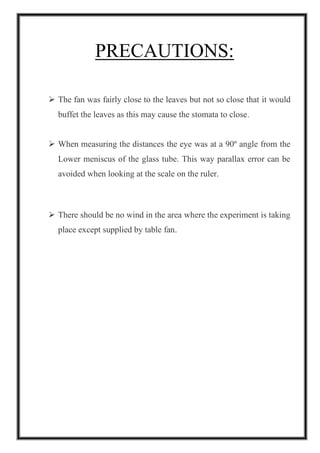 PRECAUTIONS:
➢ The fan was fairly close to the leaves but not so close that it would
buffet the leaves as this may cause the stomata to close.
➢ When measuring the distances the eye was at a 90º angle from the
Lower meniscus of the glass tube. This way parallax error can be
avoided when looking at the scale on the ruler.
➢ There should be no wind in the area where the experiment is taking
place except supplied by table fan.
 
