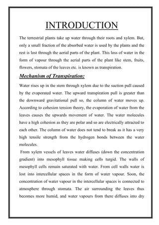 INTRODUCTION
The terrestrial plants take up water through their roots and xylem. But,
only a small fraction of the absorbed water is used by the plants and the
rest is lost through the aerial parts of the plant. This loss of water in the
form of vapour through the aerial parts of the plant like stem, fruits,
flowers, stomata of the leaves etc. is known as transpiration.
Mechanism of Transpiration:
Water rises up in the stem through xylem due to the suction pull caused
by the evaporated water. The upward transpiration pull is greater than
the downward gravitational pull so, the column of water moves up.
According to cohesion tension theory, the evaporation of water from the
leaves causes the upwards movement of water. The water molecules
have a high cohesion as they are polar and so are electrically attracted to
each other. The column of water does not tend to break as it has a very
high tensile strength from the hydrogen bonds between the water
molecules.
From xylem vessels of leaves water diffuses (down the concentration
gradient) into mesophyll tissue making cells turgid. The walls of
mesophyll cells remain saturated with water. From cell walls water is
lost into intercellular spaces in the form of water vapour. Soon, the
concentration of water vapour in the intercellular spaces is connected to
atmosphere through stomata. The air surrounding the leaves thus
becomes more humid, and water vapours from there diffuses into dry
 