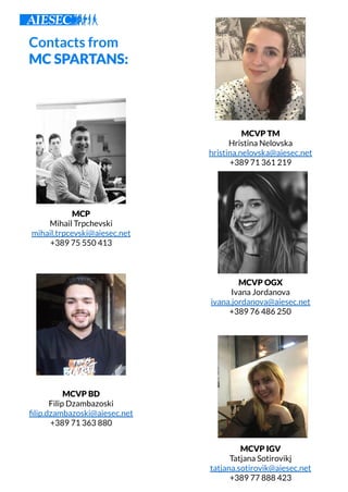 Contacts from
MC SPARTANS:
MCP
Mihail Trpchevski
mihail.trpcevski@aiesec.net
+389 75 550 413
MCVP TM
Hristina Nelovska
hristina.nelovska@aiesec.net
+389 71 361 219
MCVP BD
Filip Dzambazoski
ﬁlip.dzambazoski@aiesec.net
+389 71 363 880
MCVP OGX
Ivana Jordanova
ivana.jordanova@aiesec.net
+389 76 486 250
MCVP IGV
Tatjana Sotirovikj
tatjana.sotirovik@aiesec.net
+389 77 888 423
 