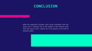 CONCLUSION
When the algorithm finishes, each vertex reachable from the
source has v. distance set to the length of the shortest path
from the source, and v. parent set to its parent in the tree of
shortest paths.
 