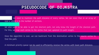 We need to maintain the path distance of every vertex. We can store that in an array of
size v, where v is the number of vertices.
We also want to be able to get the shortest path, not only know the length of the shortest path.
For this, we map each vertex to the vertex that last updated its path length.
Once the algorithm is over, we can backtrack from the destination vertex to the source vertex to
find the path.
A minimum priority queue can be used to efficiently receive the vertex with least path distance.
PSEUDOCODE OF DIJKSTRA
 