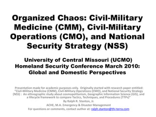 Organized Chaos: Civil-Military
 Medicine (CMM), Civil-Military
Operations (CMO), and National
   Security Strategy (NSS)
   University of Central Missouri (UCMO)
 Homeland Security Conference March 2010:
    Global and Domestic Perspectives

 Presentation made for academic purposes only. Originally started with research paper entitled:
 “Civil-Military Medicine (CMM), Civil-Military Operations (CMO), and National Security Strategy
(NSS) : An ethnographic study about cosmopolitanism, Geographic Information Science (GIS), and
           a lifecycle framework to compare Tactics, Techniques, and Procedures (TTPs)”
                                      By Ralph R. Stanton, Jr.
                           ACHE, M.A. Emergency & Disaster Management
            For questions or comments, contact author at: ralph.stanton@thi-terra.com
 