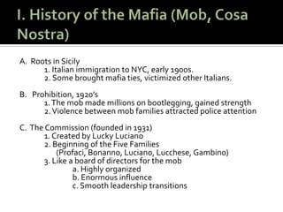 I. History of the Mafia (Mob, Cosa Nostra)A.  Roots in Sicily		1. Italian immigration to NYC, early 1900s. 		2. Some brought mafia ties, victimized other Italians.B.   Prohibition, 1920’s		1. The mob made millions on bootlegging, gained strength		2. Violence between mob families attracted police attentionC.  The Commission (founded in 1931)		1. Created by Lucky Luciano		2. Beginning of the Five Families 	       (Profaci, Bonanno, Luciano, Lucchese, Gambino)		3. Like a board of directors for the mob			a. Highly organized			b. Enormous influence			c. Smooth leadership transitions 