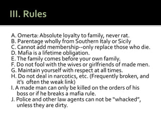 III. RulesA. Omerta: Absolute loyalty to family, never rat.B. Parentage wholly from Southern Italy or SicilyC. Cannot add membership--only replace those who die.  D. Mafia is a lifetime obligation.E. The family comes before your own family.F. Do not fool with the wives or girlfriends of made men. G. Maintain yourself with respect at all times.H. Do not deal in narcotics, etc. (Frequently broken, and it’s  often the weak link)I. A made man can only be killed on the orders of his boss or if he breaks a mafia rule.  J. Police and other law agents can not be “whacked”, unless they are dirty.  