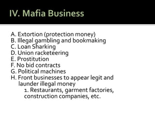 IV. Mafia BusinessA. Extortion (protection money)B. Illegal gambling and bookmakingC. Loan Sharking D. Union racketeering E. ProstitutionF. No bid contractsG. Political machinesH. Front businesses to appear legit and 		     launder illegal money	1. Restaurants, garmentfactories, 	construction companies, etc. 