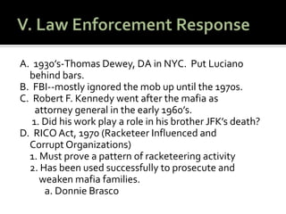 V. Law Enforcement ResponseA.  1930’s-Thomas Dewey, DA in NYC.  Put Lucianobehind bars.B.  FBI--mostly ignored the mob up until the 1970s.  C.  Robert F. Kennedy went after the mafia as       attorney general in the early 1960’s.  1. Did his work play a role in his brother JFK’s death?D.  RICO Act, 1970 (Racketeer Influenced and 	          Corrupt Organizations)	1. Must prove a pattern of racketeering activity	2. Has been used successfully to prosecute and          weaken mafia families.	a. Donnie Brasco