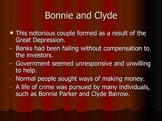 Bonnie and Clyde This notorious couple formed as a result of the Great Depression.  -  Banks had been failing without compensation to the investors. -  Government seemed unresponsive and unwilling to help. Normal people sought ways of making money. A life of crime was pursued by many individuals, such as Bonnie Parker and Clyde Barrow. 