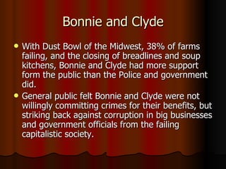 Bonnie and Clyde With Dust Bowl of the Midwest, 38% of farms failing, and the closing of breadlines and soup kitchens, Bonnie and Clyde had more support form the public than the Police and government did. General public felt Bonnie and Clyde were not willingly committing crimes for their benefits, but striking back against corruption in big businesses and government officials from the failing capitalistic society. 