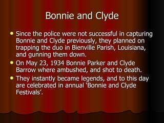 Bonnie and Clyde Since the police were not successful in capturing Bonnie and Clyde previously, they planned on trapping the duo in Bienville Parish, Louisiana, and gunning them down. On May 23, 1934 Bonnie Parker and Clyde Barrow where ambushed, and shot to death. They instantly became legends, and to this day are celebrated in annual ‘Bonnie and Clyde Festivals’. 