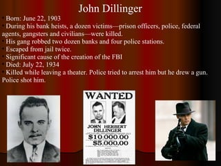 John Dillinger Born: June 22, 1903 During his bank heists, a dozen victims—prison officers, police, federal agents, gangsters and civilians—were killed. His gang robbed two dozen banks and four police stations. Escaped from jail twice. Significant cause of the creation of the FBI Died: July 22, 1934 Killed while leaving a theater. Police tried to arrest him but he drew a gun. Police shot him. 