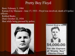 Pretty Boy Floyd Born: February 3, 1904 Kansas City Massacre - June 17, 1933 - Floyd was involved, death of 4 police officers Robbed Banks Died: October 22, 1934 Shot while being pursued by police. 