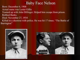 Baby Face Nelson Born: December 6, 1908 Actual name was Lester Gillis Teamed up with John Dillinger. Helped him escape from prison. Robbed Banks. Died: November 27, 1934  Killed in a shootout with police. He was hit 17 times. “The Battle of Barrington” 