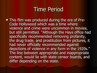 Time Period This film was produced during the era of Pre-Code Hollywood which was a time where violence and crime were uncommon in movies, but still permitted. “Although the Hays office had specifically recommended removing profanity, the drug trade, and prostitution from pictures, it had never officially recommended against depictions of violence in any form in the 1920s.” The line between appropriate and inappropriate content, would lie with state censor boards, and differ depending on the state. 
