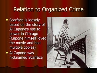 Relation to Organized Crime Scarface is loosely based on the story of Al Capone’s rise to power in Chicago (Capone himself loved the movie and had multiple copies) Al Capone was nicknamed Scarface 