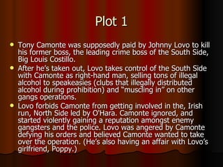 Plot 1 Tony Camonte was supposedly paid by Johnny Lovo to kill his former boss, the leading crime boss of the South Side, Big Louis Costillo. After he’s taken out, Lovo takes control of the South Side with Camonte as right-hand man, selling tons of illegal alcohol to speakeasies (clubs that illegally distributed alcohol during prohibition) and “muscling in” on other gangs operations.  Lovo forbids Camonte from getting involved in the, Irish run, North Side led by O'Hara. Camonte ignored, and started violently gaining a reputation amongst enemy gangsters and the police. Lovo was angered by Camonte defying his orders and believed Camonte wanted to take over the operation. (He’s also having an affair with Lovo’s girlfriend, Poppy.) 