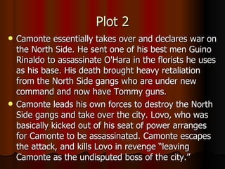 Plot 2 Camonte essentially takes over and declares war on the North Side. He sent one of his best men Guino Rinaldo to assassinate O'Hara in the florists he uses as his base. His death brought heavy retaliation from the North Side gangs who are under new command and now have Tommy guns. Camonte leads his own forces to destroy the North Side gangs and take over the city. Lovo, who was basically kicked out of his seat of power arranges for Camonte to be assassinated. Camonte escapes the attack, and kills Lovo in revenge “leaving Camonte as the undisputed boss of the city.” 