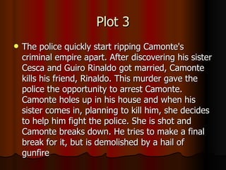 Plot 3 The police quickly start ripping Camonte's criminal empire apart. After discovering his sister Cesca and Guiro Rinaldo got married, Camonte kills his friend, Rinaldo. This murder gave the police the opportunity to arrest Camonte. Camonte holes up in his house and when his sister comes in, planning to kill him, she decides to help him fight the police. She is shot and Camonte breaks down. He tries to make a final break for it, but is demolished by a hail of gunfire 