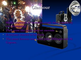 Glamour Media portrayal of mobsters made their popularity ever increasing. They were like rock stars on steroids Everyone wanted to be them. The most famous ones were John Dillinger and Al Capone. 