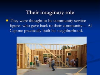 Their imaginary role They were thought to be community service figures who gave back to their community--- Al Capone practically built his neighborhood. 