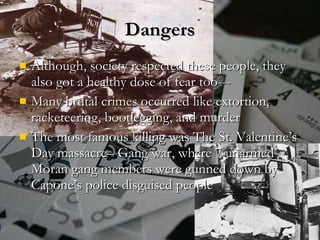 Dangers Although, society respected these people, they also got a healthy dose of fear too--- Many brutal crimes occurred like extortion, racketeering, bootlegging, and murder The most famous killing was The St. Valentine’s Day massacre– Gang war, where 7 unarmed Moran gang members were gunned down by Capone’s police disguised people 