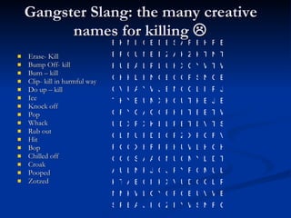 Gangster Slang: the many creative names for killing   Erase- Kill Bump Off- kill Burn – kill Clip- kill in harmful way Do up – kill Ice Knock off Pop Whack  Rub out Hit Bop Chilled off Croak Pooped Zotzed  C R N S W Y I Z G I J A B P S B W V U B Q R C Y O L W K M N P L G O D U V X K I C E A T K L U M Q F Y R J O J P N L U A T D L Y M C U N O A A S C O O H G H L W U H P P F H X G G R V F G P X Z P O D D F U N L C S T V D T B P L E K X R X D U W T B B T I H P G O A Q Y R C E J E K T U O K X M U B Y H T J P I L C O N B J W Y A I V O E G N S P O C B O N H L K H G W T W Y C X H U L P L A B U R T N T K Z K A Z E E N U C R B E R H E R A S E D E C I N K B 