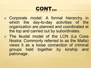 CONT…




Corporate model: A formal hierarchy in
which the day-to-day activities of the
organization are planned and coordinated at
the top and carried out by subordinates.
The feudal model of the LCN (La Cosa
Nostra: Commonly referred to as the Mafia)
views it as a loose connection of criminal
groups held together by kinship and
patronage .

 