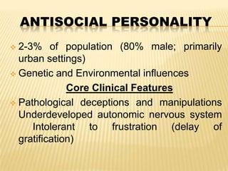 ANTISOCIAL PERSONALITY
2-3% of population (80% male; primarily
urban settings)
 Genetic and Environmental influences
Core Clinical Features
 Pathological deceptions and manipulations
Underdeveloped autonomic nervous system
Intolerant to frustration (delay of
gratification)


 