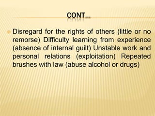 CONT…


Disregard for the rights of others (little or no
remorse) Difficulty learning from experience
(absence of internal guilt) Unstable work and
personal relations (exploitation) Repeated
brushes with law (abuse alcohol or drugs)

 