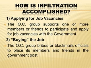 HOW IS INFILTRATION
ACCOMPLISHED?
1) Applying for Job Vacancies
 The O.C. group supports one or more
members or friends to participate and apply
for job vacancies with the Government.
2) “Buying” the Job
 The O.C. group bribes or blackmails officials
to place its members and friends in the
government post

 