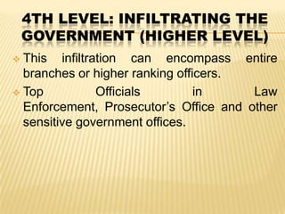 4TH LEVEL: INFILTRATING THE
GOVERNMENT (HIGHER LEVEL)
This infiltration can encompass entire
branches or higher ranking officers.
 Top
Officials
in
Law
Enforcement, Prosecutor’s Office and other
sensitive government offices.


 