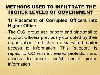 METHODS USED TO INFILTRATE THE
HIGHER LEVELS OF GOVERNMENT
1) Placement of Corrupted Officers into
Higher Office
 The O.C. group use bribery and blackmail to
support Officers previously corrupted by their
organization to higher ranks with broader
access to information. This “support” is
repaid to OC with increased protection and
access to more useful secret police
information

 