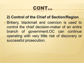 CONT…
2) Control of the Chief of Section/Region
 Bribery, blackmail and coercion is used to
control the chief decision-maker of an entire
branch of government.OC can continue
operating with very little risk of discovery or
successful prosecution.

 
